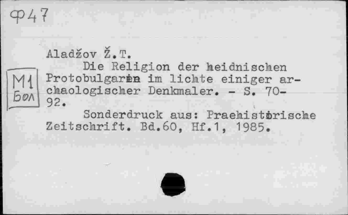 ﻿Ф47
Mi
15 OA
Aladzov Z. T.
Die Religion der heidnischen Protobulgarœn im lichte einiger archäologischer Denkmäler. - S. 70-92.
Sonderdruck aus: Praehistörische Zeitschrift. Bd.6O, Hf.1, 1985.